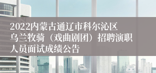 2022内蒙古通辽市科尔沁区乌兰牧骑（戏曲剧团）招聘演职人员面试成绩公告