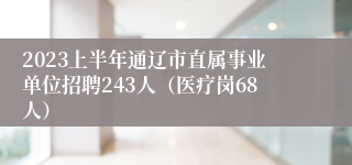 2023上半年通辽市直属事业单位招聘243人（医疗岗68人）