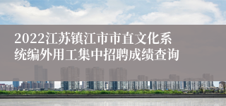 2022江苏镇江市市直文化系统编外用工集中招聘成绩查询