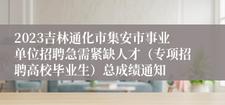 2023吉林通化市集安市事业单位招聘急需紧缺人才（专项招聘高校毕业生）总成绩通知