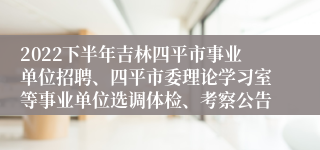 2022下半年吉林四平市事业单位招聘、四平市委理论学习室等事业单位选调体检、考察公告