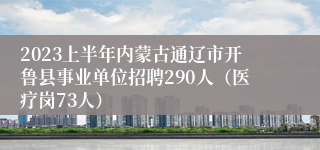 2023上半年内蒙古通辽市开鲁县事业单位招聘290人（医疗岗73人）