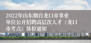 2022年山东烟台龙口市事业单位公开招聘高层次人才（龙口市考点）体检通知 