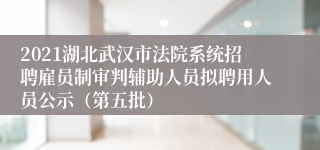 2021湖北武汉市法院系统招聘雇员制审判辅助人员拟聘用人员公示（第五批）