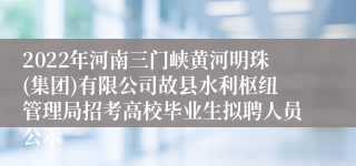 2022年河南三门峡黄河明珠(集团)有限公司故县水利枢纽管理局招考高校毕业生拟聘人员公示