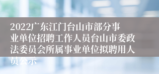 2022广东江门台山市部分事业单位招聘工作人员台山市委政法委员会所属事业单位拟聘用人员公示