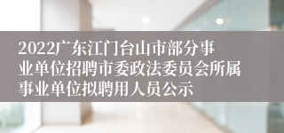 2022广东江门台山市部分事业单位招聘市委政法委员会所属事业单位拟聘用人员公示