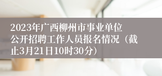 2023年广西柳州市事业单位公开招聘工作人员报名情况（截止3月21日10时30分）