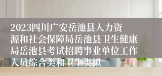 2023四川广安岳池县人力资源和社会保障局岳池县卫生健康局岳池县考试招聘事业单位工作人员综合类和卫生类拟