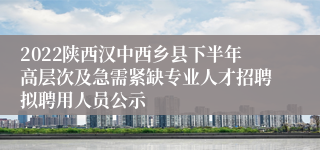 2022陕西汉中西乡县下半年高层次及急需紧缺专业人才招聘拟聘用人员公示