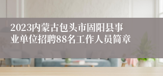 2023内蒙古包头市固阳县事业单位招聘88名工作人员简章