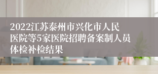 2022江苏泰州市兴化市人民医院等5家医院招聘备案制人员体检补检结果