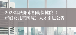 2023年庆阳市妇幼保健院（市妇女儿童医院）人才引进公告