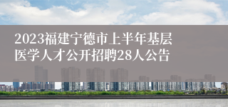 2023福建宁德市上半年基层医学人才公开招聘28人公告