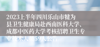 2023上半年四川乐山市犍为县卫生健康局赴西南医科大学、成都中医药大学考核招聘卫生专业技术人员59人公告