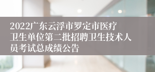 2022广东云浮市罗定市医疗卫生单位第二批招聘卫生技术人员考试总成绩公告