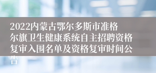 2022内蒙古鄂尔多斯市准格尔旗卫生健康系统自主招聘资格复审入围名单及资格复审时间公告