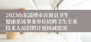 2023山东淄博市沂源县卫生健康系统事业单位招聘卫生专业技术人员招聘计划核减情况