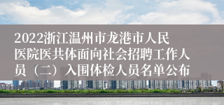 2022浙江温州市龙港市人民医院医共体面向社会招聘工作人员（二）入围体检人员名单公布