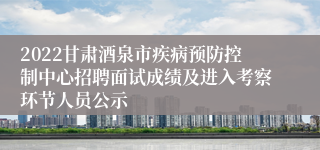 2022甘肃酒泉市疾病预防控制中心招聘面试成绩及进入考察环节人员公示