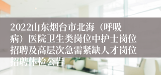 2022山东烟台市北海（呼吸病）医院卫生类岗位中护士岗位招聘及高层次急需紧缺人才岗位招聘体检公告