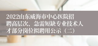 2022山东威海市中心医院招聘高层次、急需短缺专业技术人才部分岗位拟聘用公示（二）