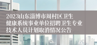 2023山东淄博市周村区卫生健康系统事业单位招聘卫生专业技术人员计划取消情况公告