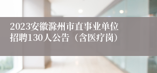 2023安徽滁州市直事业单位招聘130人公告（含医疗岗）