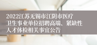 2022江苏无锡市江阴市医疗卫生事业单位招聘高端、紧缺性人才体检相关事宜公告