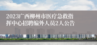 2023广西柳州市医疗急救指挥中心招聘编外人员2人公告