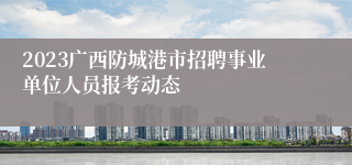 2023广西防城港市招聘事业单位人员报考动态