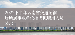 2022下半年云南省交通运输厅所属事业单位招聘拟聘用人员公示