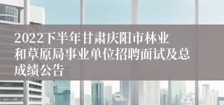 2022下半年甘肃庆阳市林业和草原局事业单位招聘面试及总成绩公告