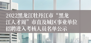 2022黑龙江牡丹江市“黑龙江人才周”市直及城区事业单位招聘进入考核人员名单公示