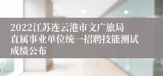 2022江苏连云港市文广旅局直属事业单位统一招聘技能测试成绩公布