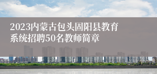 2023内蒙古包头固阳县教育系统招聘50名教师简章