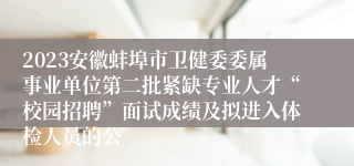 2023安徽蚌埠市卫健委委属事业单位第二批紧缺专业人才“校园招聘”面试成绩及拟进入体检人员的公