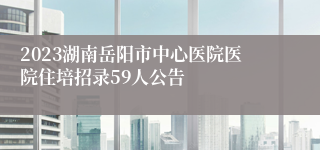 2023湖南岳阳市中心医院医院住培招录59人公告