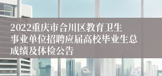 2022重庆市合川区教育卫生事业单位招聘应届高校毕业生总成绩及体检公告