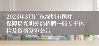 2023年3月广东深圳市医疗保障局光明分局招聘一般专干体检及资格复审公告