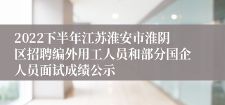 2022下半年江苏淮安市淮阴区招聘编外用工人员和部分国企人员面试成绩公示