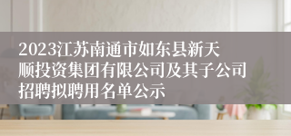 2023江苏南通市如东县新天顺投资集团有限公司及其子公司招聘拟聘用名单公示