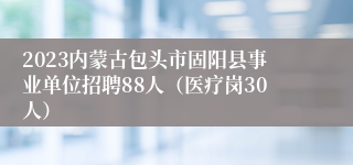 2023内蒙古包头市固阳县事业单位招聘88人（医疗岗30人）