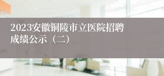2023安徽铜陵市立医院招聘成绩公示（二）