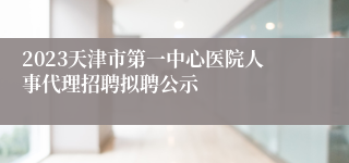 2023天津市第一中心医院人事代理招聘拟聘公示