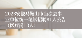 2023安徽马鞍山市当涂县事业单位统一笔试招聘81人公告（医疗岗13人）