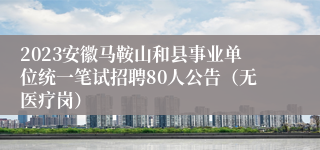 2023安徽马鞍山和县事业单位统一笔试招聘80人公告（无医疗岗）