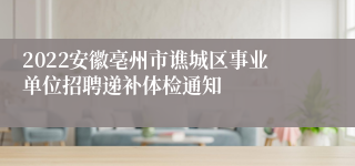 2022安徽亳州市谯城区事业单位招聘递补体检通知