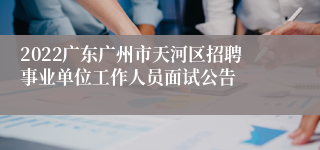 2022广东广州市天河区招聘事业单位工作人员面试公告