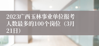 2023广西玉林事业单位报考人数最多的100个岗位（3月21日）